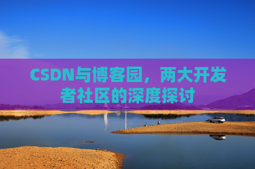 CSDN与博客园,两大开发者社区的深度探讨 CSDN与博客园,两大开发者社区的深度探讨